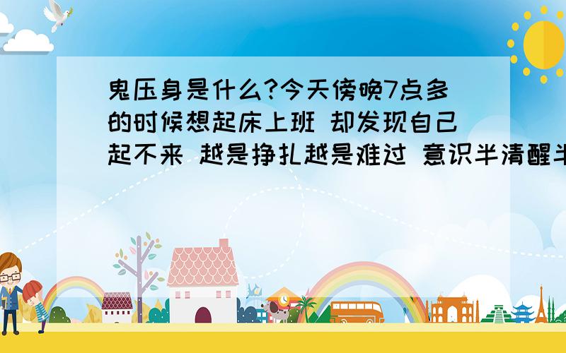 鬼压身是什么?今天傍晚7点多的时候想起床上班 却发现自己起不来 越是挣扎越是难过 意识半清醒半模糊 似乎还有幻觉 不知是窗外的歌声还是在耳边 那么清晰 却又不知道是什么歌 无论怎么