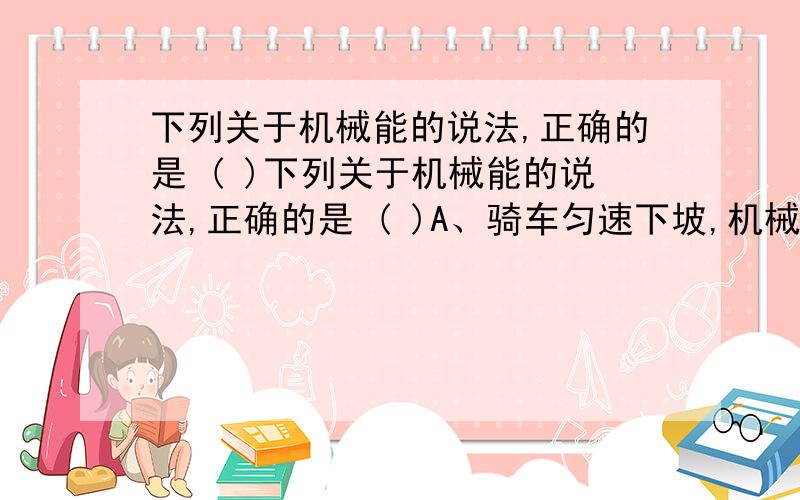 下列关于机械能的说法,正确的是 ( )下列关于机械能的说法,正确的是 ( )A、骑车匀速下坡,机械能不变B、从空中射向球门的足球,势能减小,动能增加C．加速升空的运载火箭,机械能不断增大D．