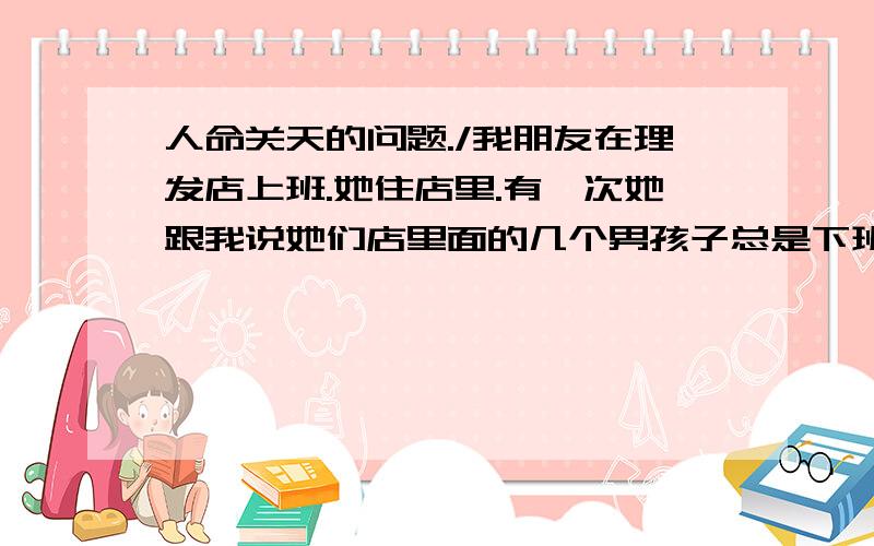 人命关天的问题./我朋友在理发店上班.她住店里.有一次她跟我说她们店里面的几个男孩子总是下班后搞恶作剧/她都烦死了/ 我叫她来我家她又不肯.这到底为什么.我们从小玩到大.关系很好谢