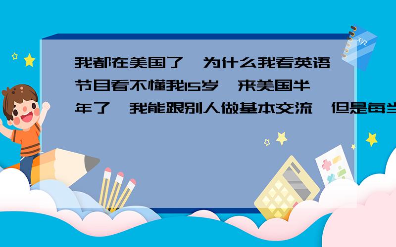 我都在美国了,为什么我看英语节目看不懂我15岁,来美国半年了,我能跟别人做基本交流,但是每当我打开电视时,我10句之中只有一句是听得懂的,不过我看字幕看的懂,单词没问题,如果我单纯地