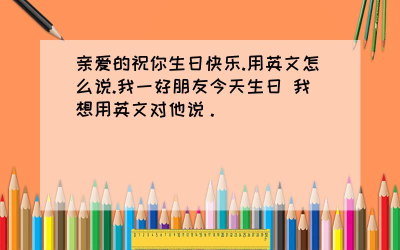 亲爱的祝你生日快乐.用英文怎么说.我一好朋友今天生日 我想用英文对他说。