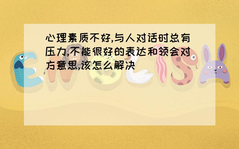 心理素质不好,与人对话时总有压力,不能很好的表达和领会对方意思,该怎么解决