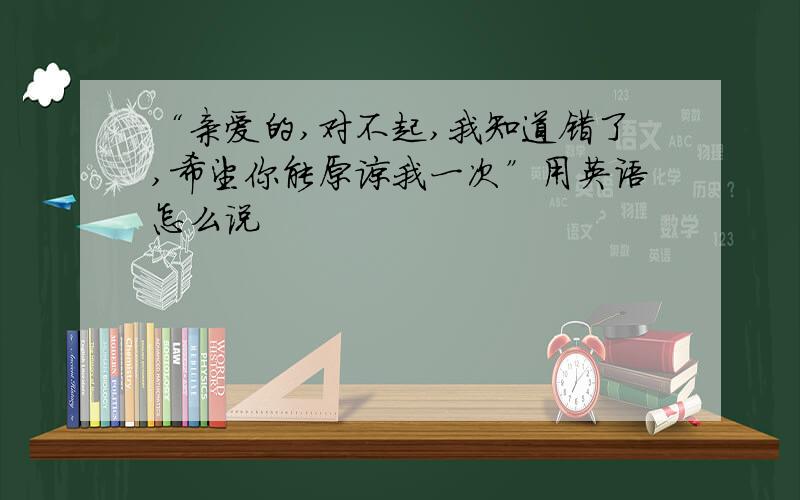 “亲爱的,对不起,我知道错了,希望你能原谅我一次”用英语怎么说