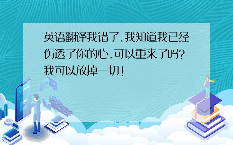 英语翻译我错了.我知道我已经伤透了你的心.可以重来了吗?我可以放掉一切!