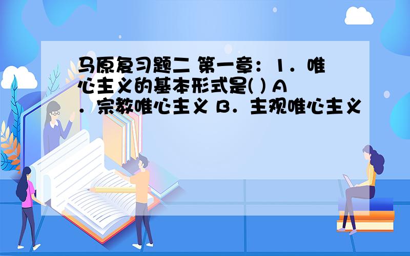 马原复习题二 第一章：1．唯心主义的基本形式是( ) A．宗教唯心主义 B．主观唯心主义