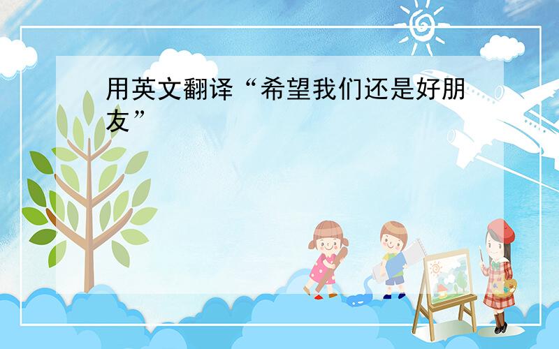 用英文翻译“希望我们还是好朋友”