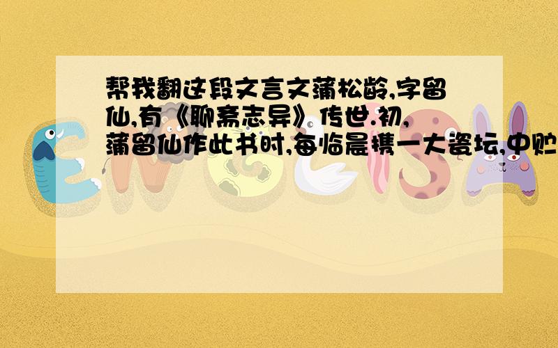 帮我翻这段文言文蒲松龄,字留仙,有《聊斋志异》传世.初,蒲留仙作此书时,每临晨携一大瓷坛,中贮苦茗,具淡巴孤一包,置行人大道旁,下陈芦席,坐于上,烟茗皆置身畔.见行道者过,必强执与语,