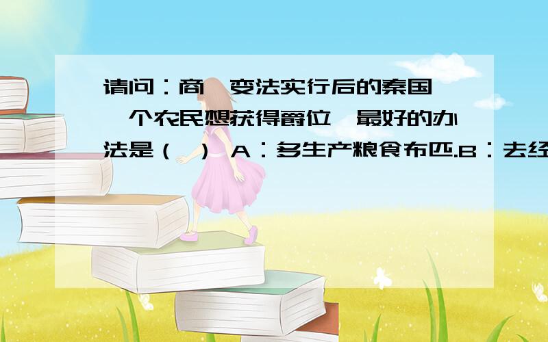 请问：商鞅变法实行后的秦国,一个农民想获得爵位,最好的办法是（ ） A：多生产粮食布匹.B：去经商发财而得到政府的奖赏.C：去当兵在战场上杀敌立功.D：大力开垦荒地而得到政府的奖赏.