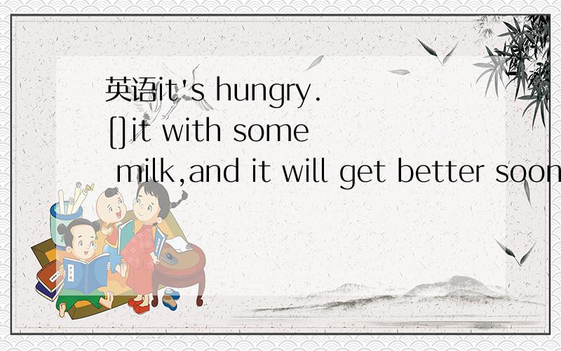 英语it's hungry.[]it with some milk,and it will get better soon.A.to feedB.feedC.feedingD.feeds前面还有一句What's wrong with the cat?那一句是答语