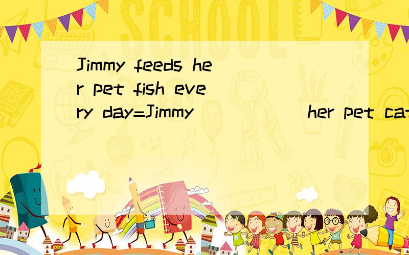 Jimmy feeds her pet fish every day=Jimmy _____ her pet cat fish ____ _____ every day