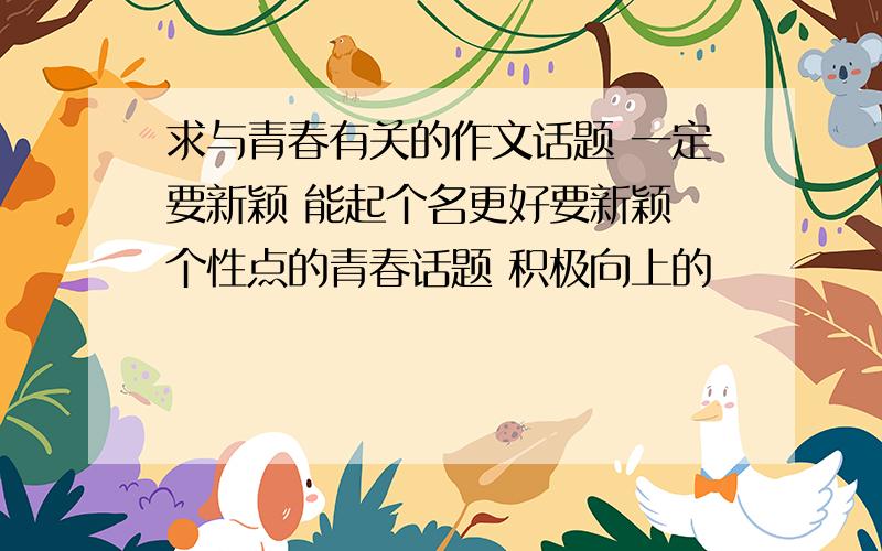 求与青春有关的作文话题 一定要新颖 能起个名更好要新颖 个性点的青春话题 积极向上的