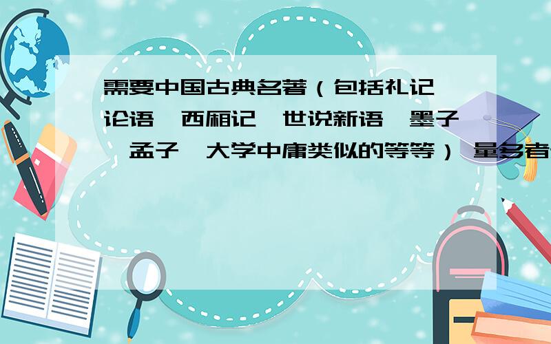 需要中国古典名著（包括礼记,论语,西厢记,世说新语,墨子,孟子,大学中庸类似的等等） 量多者录取.不局限于上述几本,古典小说也可以（比如封神演义儒林外史）,像是这样一个系列的都要.TX