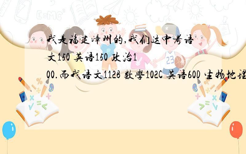 我是福建漳州的,我们这中考语文150 英语150 政治100.而我语文112B 数学102C 英语60D 生物地理是161一个A一个B.这样的分数实在是不爽.很多朋友都靠780多,较好的还有靠900多,1000多的,而且听说一科