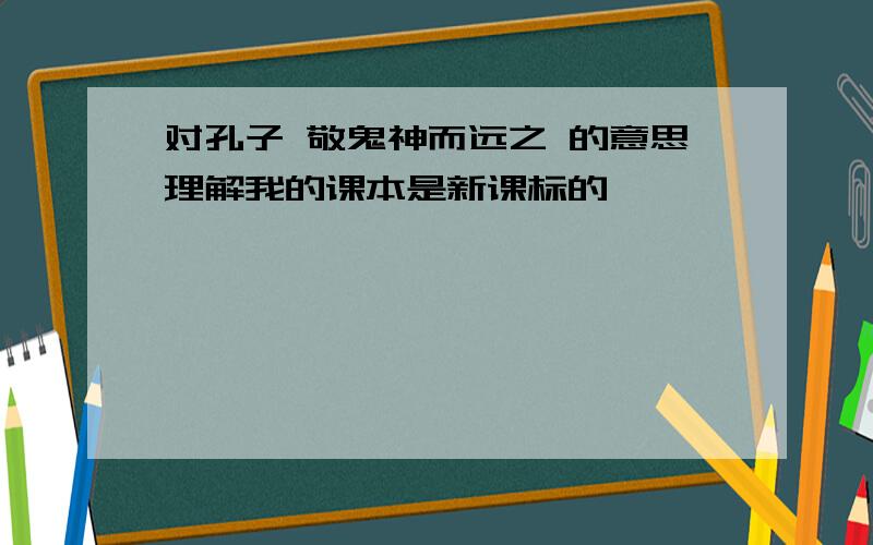 对孔子 敬鬼神而远之 的意思理解我的课本是新课标的