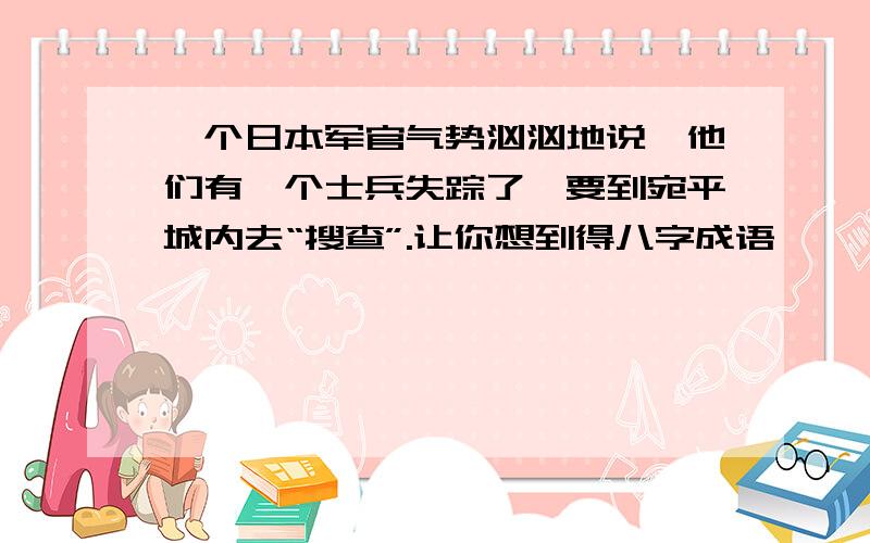 一个日本军官气势汹汹地说,他们有一个士兵失踪了,要到宛平城内去“搜查”.让你想到得八字成语