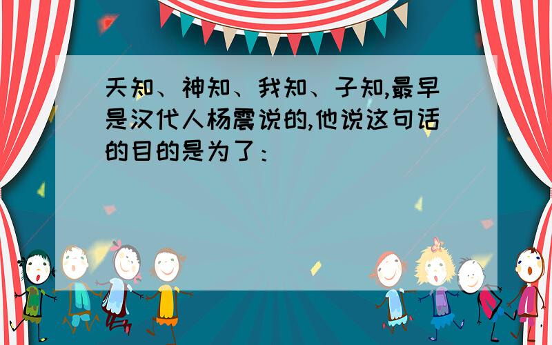 天知、神知、我知、子知,最早是汉代人杨震说的,他说这句话的目的是为了：