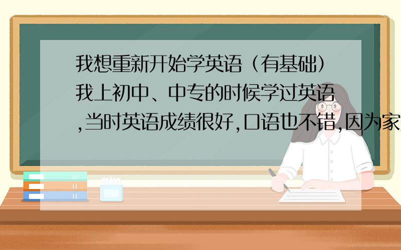 我想重新开始学英语（有基础）我上初中、中专的时候学过英语,当时英语成绩很好,口语也不错,因为家里的经济原因不能继续上学,后来出来打工一直也没有用英语,现在把所学过的英语知识