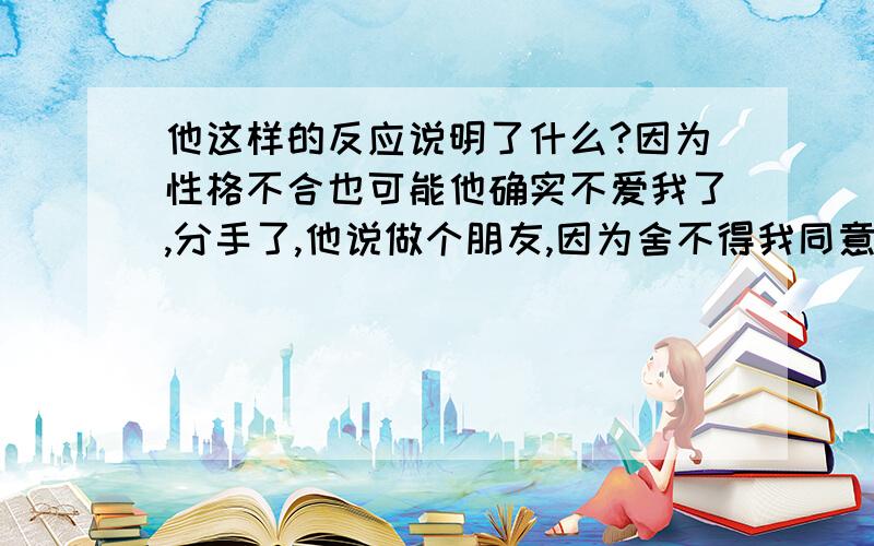 他这样的反应说明了什么?因为性格不合也可能他确实不爱我了,分手了,他说做个朋友,因为舍不得我同意了,我花了很长的时间挽留过,但他没有回头,很长段时间他还对我很好,关心我帮助我,但