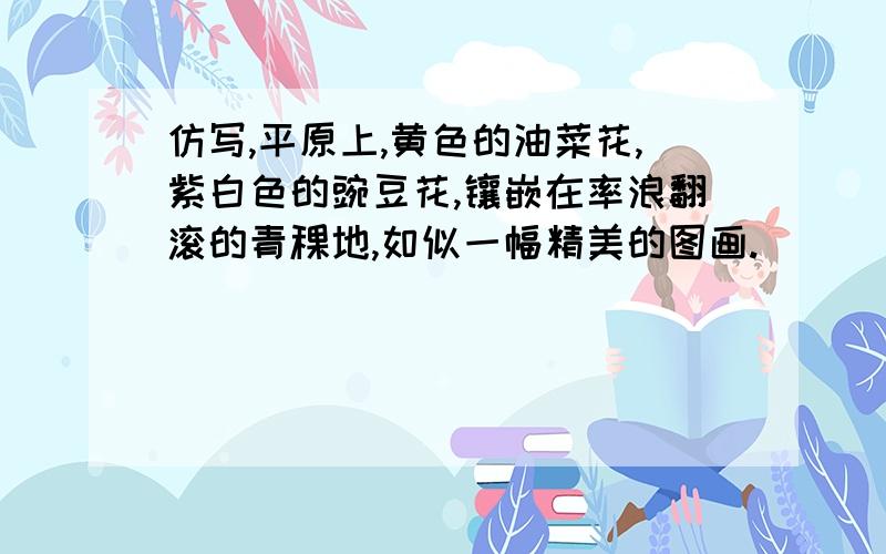 仿写,平原上,黄色的油菜花,紫白色的豌豆花,镶嵌在率浪翻滚的青稞地,如似一幅精美的图画.