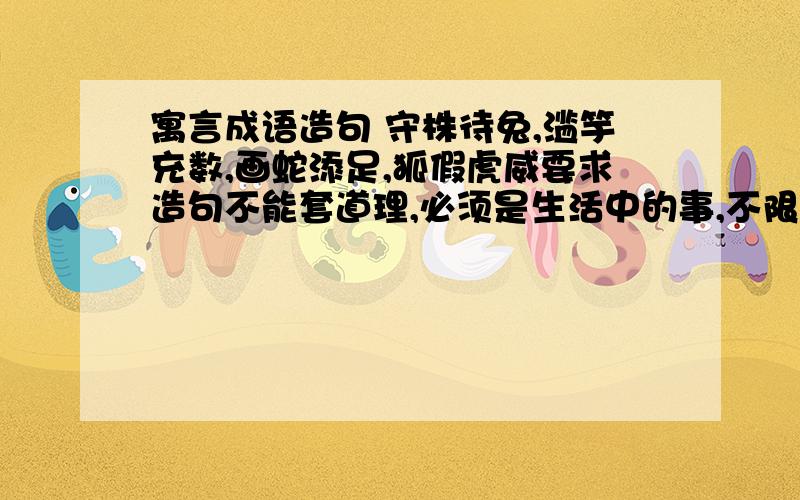 寓言成语造句 守株待兔,滥竽充数,画蛇添足,狐假虎威要求造句不能套道理,必须是生活中的事,不限字数,每个词语造1句