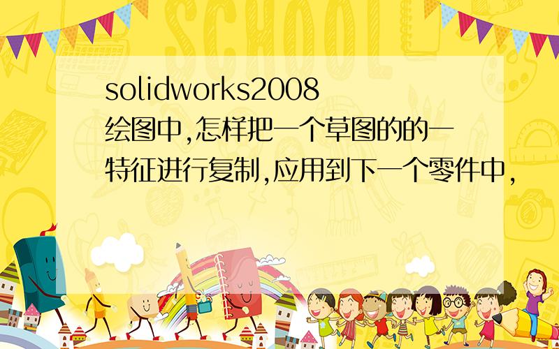 solidworks2008绘图中,怎样把一个草图的的一特征进行复制,应用到下一个零件中,