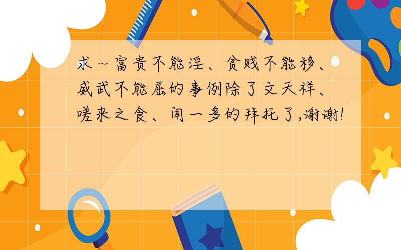 求～富贵不能淫、贫贱不能移、威武不能屈的事例除了文天祥、嗟来之食、闻一多的拜托了,谢谢!