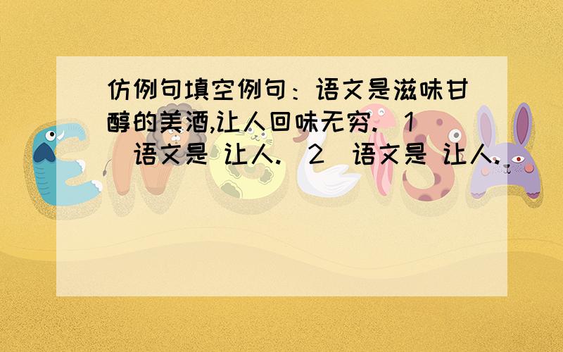 仿例句填空例句：语文是滋味甘醇的美酒,让人回味无穷.（1）语文是 让人.（2）语文是 让人.