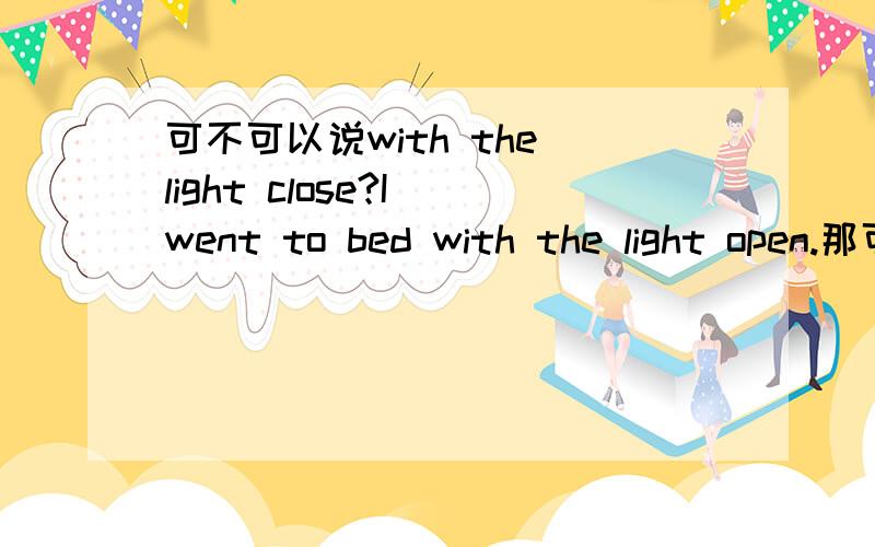 可不可以说with the light close?I went to bed with the light open.那可不可以说with the light close 呢,还是应该用closed?