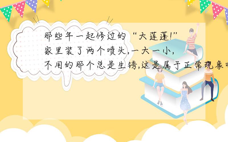 那些年一起修过的“大莲蓬!”家里装了两个喷头,一大一小,不用的那个总是生锈,这是属于正常现象吗?