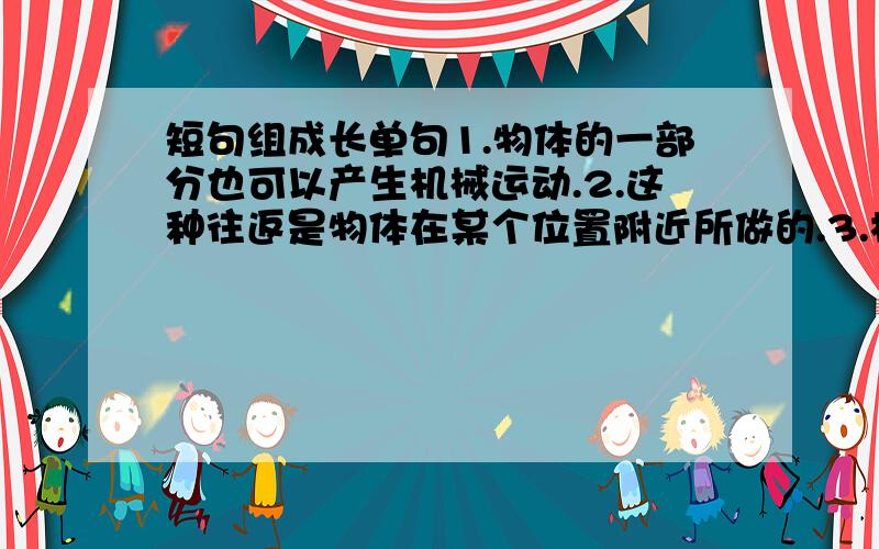 短句组成长单句1.物体的一部分也可以产生机械运动.2.这种往返是物体在某个位置附近所做的.3.机械运动是一种往返运动.4.这种运动沿着直线或圆弧进行.变成一句长单句 （保持原意,可适当