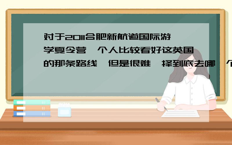 对于2011合肥新航道国际游学夏令营,个人比较看好这英国的那条路线,但是很难抉择到底去哪一个.本人15岁,女.请大家帮我一起想想吧~