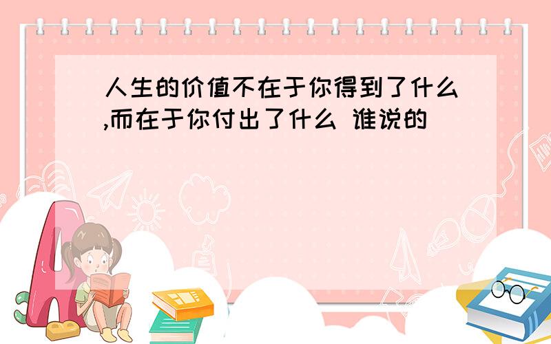 人生的价值不在于你得到了什么,而在于你付出了什么 谁说的