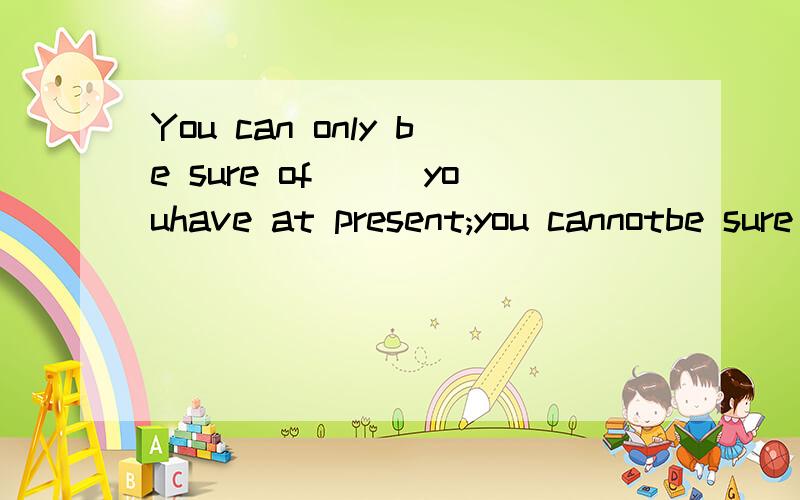 You can only be sure of___youhave at present;you cannotbe sure of something___you might get in thefuture A that;what Bwhat;/ C which;that D /;that其他的为什么不对?翻译及考查知识点