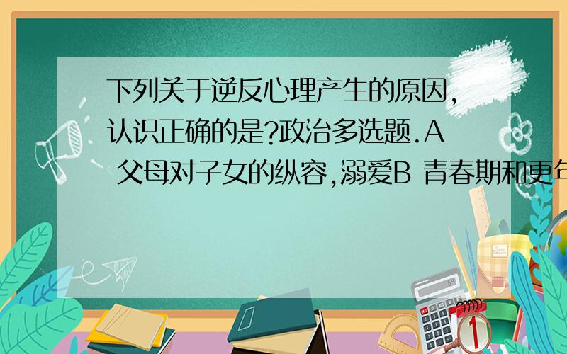 下列关于逆反心理产生的原因,认识正确的是?政治多选题.A 父母对子女的纵容,溺爱B 青春期和更年期之间道理讲不清C 父母和子女双方都有责任,缺乏平等沟通D 有时父母存在家教误区,子女对