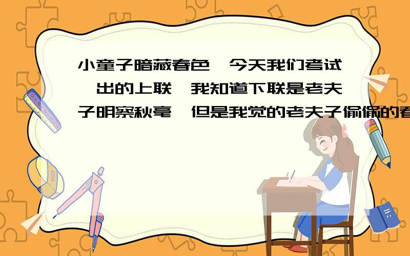 小童子暗藏春色,今天我们考试,出的上联,我知道下联是老夫子明察秋毫,但是我觉的老夫子偷偷的看见了小童子的花,于是我对了下联老宗师偷窥无德,按道理说,老宗师没必要和小童子计较,所