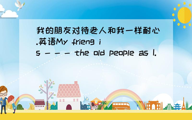 我的朋友对待老人和我一样耐心.英语My frieng is - - - the old people as I.