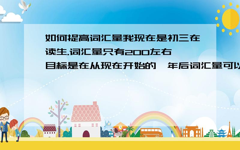 如何提高词汇量我现在是初三在读生.词汇量只有200左右,目标是在从现在开始的一年后词汇量可以提高到8000-10000.想知道提高词汇的方法,无论什么样的是方式,只要有效!