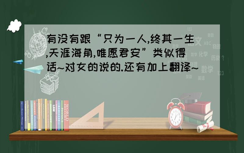 有没有跟“只为一人,终其一生,天涯海角,唯愿君安”类似得话~对女的说的.还有加上翻译~