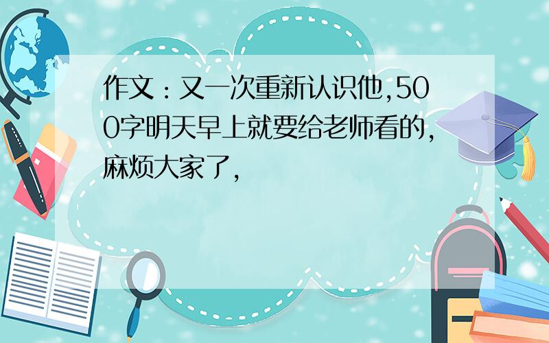 作文：又一次重新认识他,500字明天早上就要给老师看的,麻烦大家了,