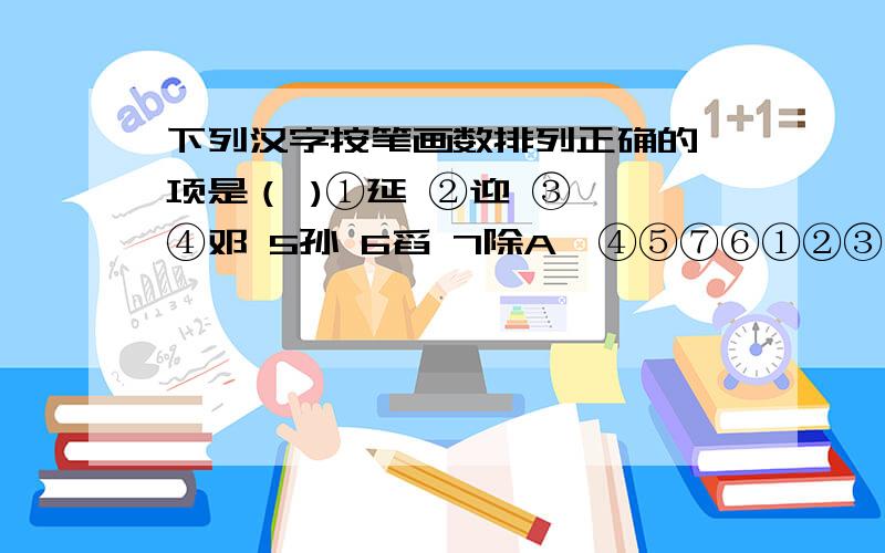 下列汉字按笔画数排列正确的一项是（ )①延 ②迎 ③叩 ④邓 5孙 6舀 7除A、④⑤⑦⑥①②③ B、④③①⑤②C、④③①②⑤⑦⑥D、④③①②⑤⑦⑥sorry,C、④③②①⑤⑦⑥D ④③①②⑤⑦⑥