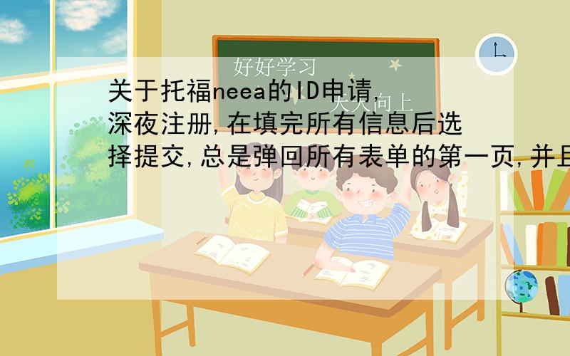 关于托福neea的ID申请,深夜注册,在填完所有信息后选择提交,总是弹回所有表单的第一页,并且省份（州）那里总是变成Guangxi（我在上面的下拉框中选了广西）,后来再试,甚至我没填验证码他都