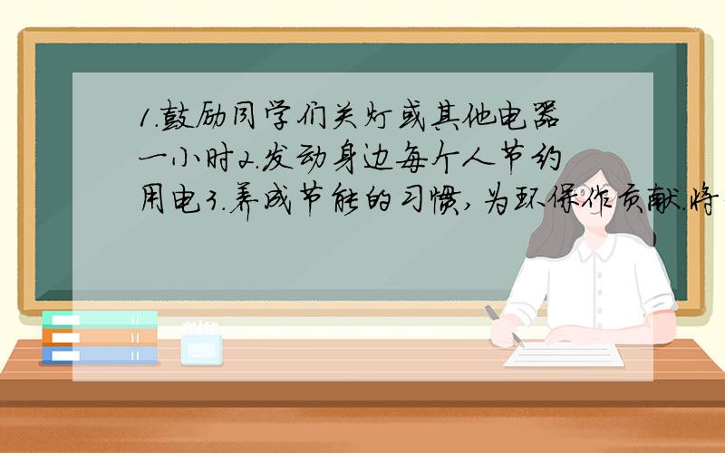 1.鼓励同学们关灯或其他电器一小时2.发动身边每个人节约用电3.养成节能的习惯,为环保作贡献.将3个句...1.鼓励同学们关灯或其他电器一小时2.发动身边每个人节约用电3.养成节能的习惯,为环