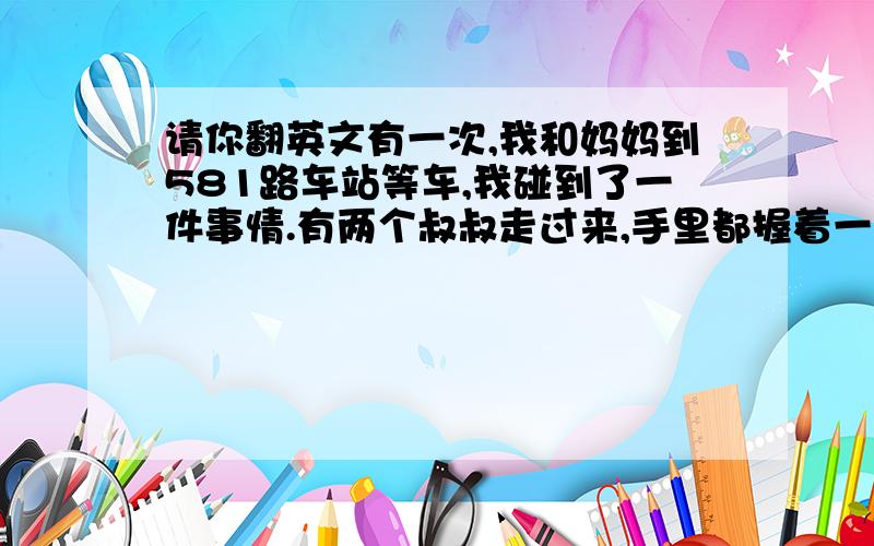 请你翻英文有一次,我和妈妈到581路车站等车,我碰到了一件事情.有两个叔叔走过来,手里都握着一瓶白酒,也许是不爱喝了吧,一个叔叔“啪”的一下,把还剩半瓶白酒的瓶子扔在了地上,瓶子立