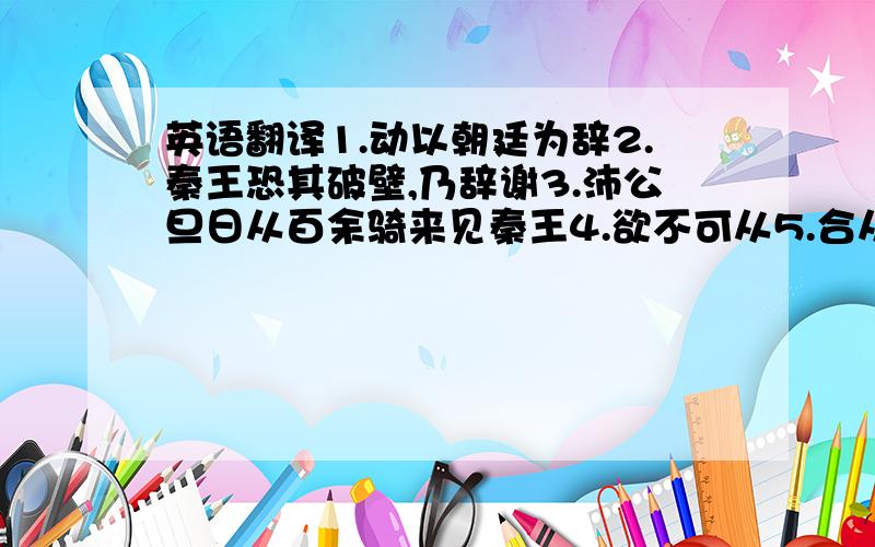 英语翻译1.动以朝廷为辞2.秦王恐其破壁,乃辞谢3.沛公旦日从百余骑来见秦王4.欲不可从5.合从缔交,相与为一