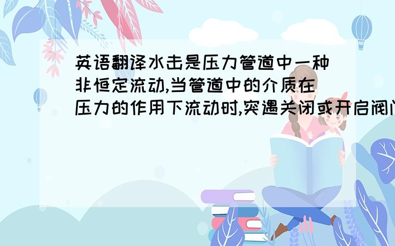 英语翻译水击是压力管道中一种非恒定流动,当管道中的介质在压力的作用下流动时,突遇关闭或开启阀门,水泵突然停机或启动,液体的流动速度会突然发生变化.由于流体的惯性和压缩性,引起