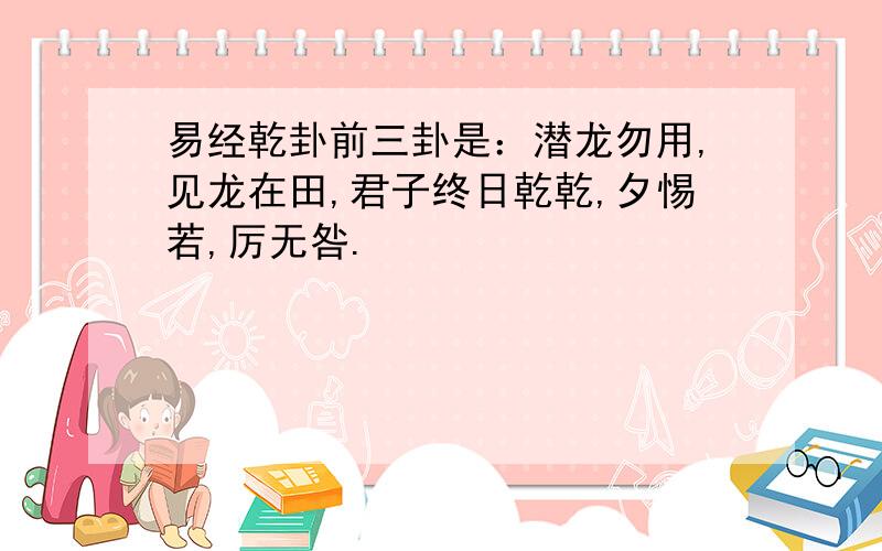 易经乾卦前三卦是：潜龙勿用,见龙在田,君子终日乾乾,夕惕若,厉无咎.