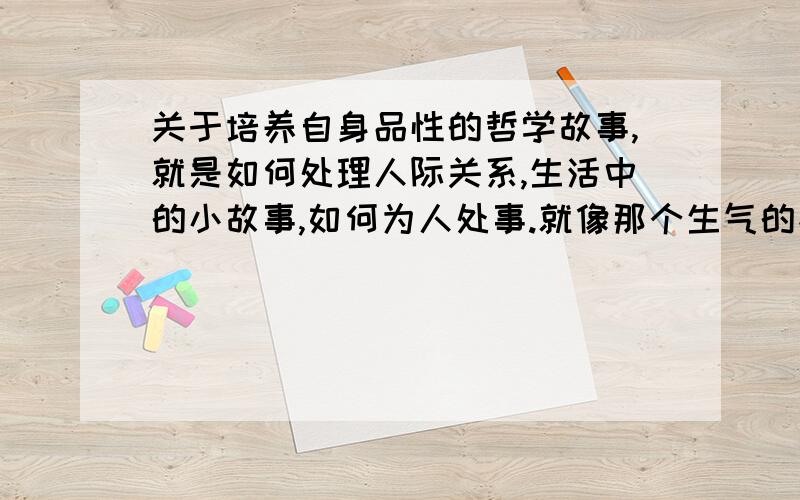 关于培养自身品性的哲学故事,就是如何处理人际关系,生活中的小故事,如何为人处事.就像那个生气的孩子在木桩上钉钉子拔下来会有一个洞的那个故事.