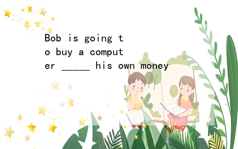 Bob is going to buy a computer _____ his own money