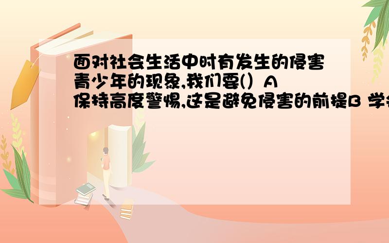 面对社会生活中时有发生的侵害青少年的现象,我们要(）A 保持高度警惕,这是避免侵害的前提B 学会运用法律武器维护合法权益C 提高自我保护意识,不能寄希望于寻求社会保护、家庭保护D 敢