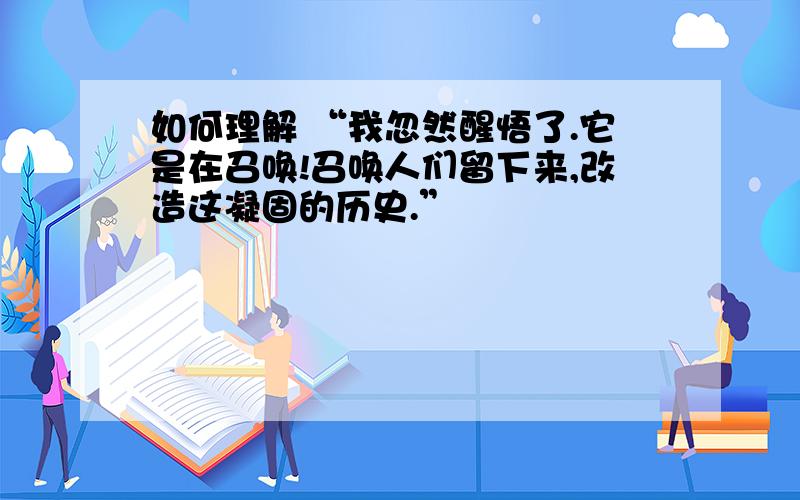 如何理解 “我忽然醒悟了.它是在召唤!召唤人们留下来,改造这凝固的历史.”